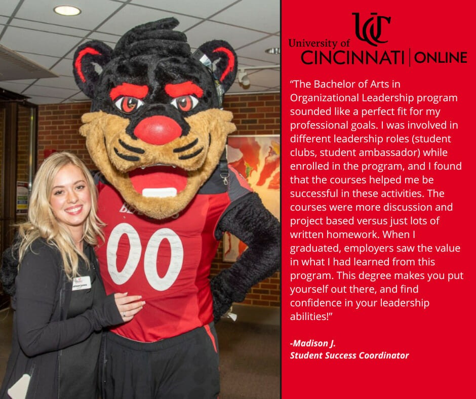 This is an image that shows a UC Online Organizational Leadership graduate posing with the Bearcat, UC's mascot. The text in the image reads as follows: "University of Cincinnati | Online  “The Bachelor of Arts in Organizational Leadership program sounded like a perfect fit for my professional goals. I was involved in different leadership roles (student clubs, student ambassador) while enrolled in the program, and I found that the courses helped me be successful in these activities. The courses were more discussion and project based versus just lots of written homework. When I graduated, employers saw the value in what I had learned from this program. This degree makes you put yourself out there, and find confidence in your leadership abilities!”  - Madison J. Student Success Coordinator"